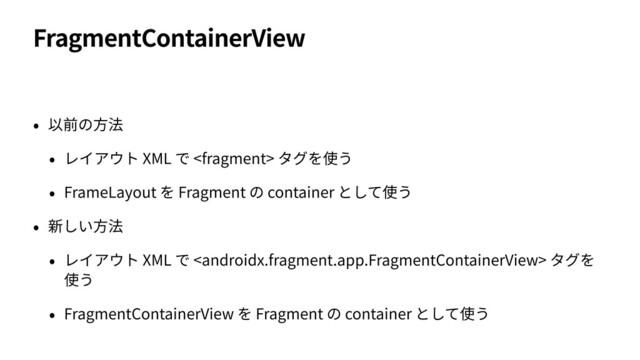 FragmentContainerView
• 以前の⽅法
• レイアウト XML で  タグを使う
• FrameLayout を Fragment の container として使う
• 新しい⽅法
• レイアウト XML で  タグを
使う
• FragmentContainerView を Fragment の container として使う
