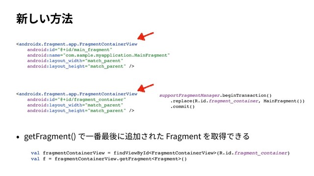 新しい⽅法



supportFragmentManager.beginTransaction(
)

.replace(R.id.fragment_container, MainFragment()
)

.commit(
)

• getFragment() で⼀番最後に追加された Fragment を取得できる
val fragmentContainerView = findViewById(R.id.fragment_container
)

val f = fragmentContainerView.getFragment()
