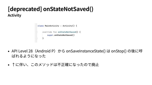 [deprecated] onStateNotSaved()
Activity
• API Level 28（Android P）から onSaveInstanceState() は onStop() の後に呼
ばれるようになった
• ↑に伴い、このメソッドは不正確になったので廃⽌
