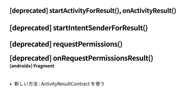 [deprecated] startActivityForResult(), onActivityResult()
• 新しい⽅法 : ActivityResultContract を使う
[deprecated] startIntentSenderForResult()
(androidx) Fragment
[deprecated] onRequestPermissionsResult()
[deprecated] requestPermissions()
