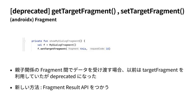[deprecated] getTargetFragment() , setTargetFragment()
(androidx) Fragment
• 親⼦関係の Fragment 間でデータを受け渡す場合、以前は targetFragment を
利⽤していたが deprecated になった
• 新しい⽅法 : Fragment Result API をつかう
