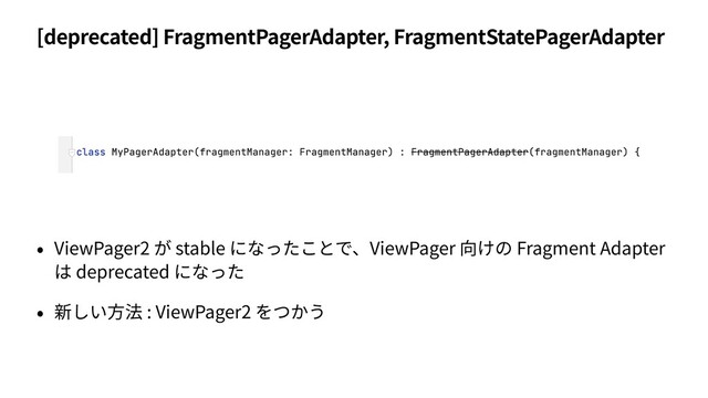 [deprecated] FragmentPagerAdapter, FragmentStatePagerAdapter
• ViewPager2 が stable になったことで、ViewPager 向けの Fragment Adapter
は deprecated になった
• 新しい⽅法 : ViewPager2 をつかう
