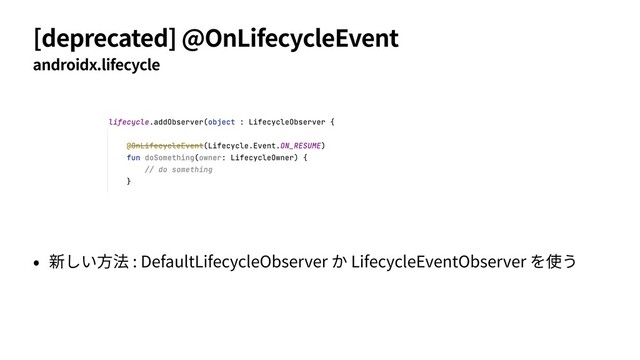 [deprecated] @OnLifecycleEvent
androidx.lifecycle
• 新しい⽅法 : DefaultLifecycleObserver か LifecycleEventObserver を使う
