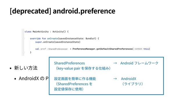 [deprecated] android.preference
• 新しい⽅法
• AndroidX の Preference Library (androidx.preference) を使う
SharedPreferences         → Android フレームワーク
（key-value pair を保存する仕組み）
設定画⾯を簡単に作る機能     →  AndroidX
（SharedPreferences を        （ライブラリ）
設定値保存に使⽤）
