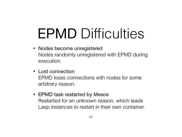 EPMD Difﬁculties
• Nodes become unregistered 
Nodes randomly unregistered with EPMD during
execution.
• Lost connection 
EPMD loses connections with nodes for some
arbitrary reason.
• EPMD task restarted by Mesos 
Restarted for an unknown reason, which leads
Lasp instances to restart in their own container.
62
