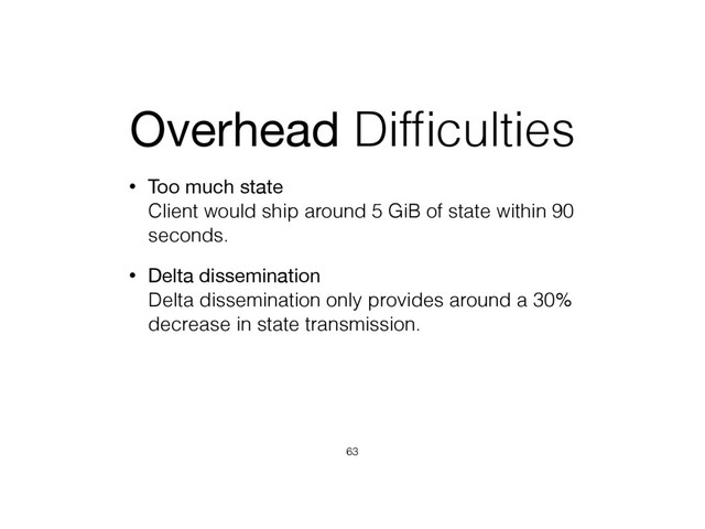 Overhead Difﬁculties
• Too much state 
Client would ship around 5 GiB of state within 90
seconds.
• Delta dissemination 
Delta dissemination only provides around a 30%
decrease in state transmission.
63
