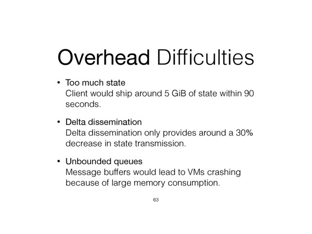Overhead Difﬁculties
• Too much state 
Client would ship around 5 GiB of state within 90
seconds.
• Delta dissemination 
Delta dissemination only provides around a 30%
decrease in state transmission.
• Unbounded queues 
Message buffers would lead to VMs crashing
because of large memory consumption.
63
