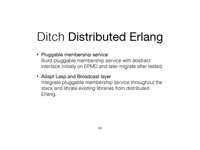 Ditch Distributed Erlang
• Pluggable membership service 
Build pluggable membership service with abstract
interface initially on EPMD and later migrate after tested.
• Adapt Lasp and Broadcast layer 
Integrate pluggable membership service throughout the
stack and librate existing libraries from distributed
Erlang.
65
