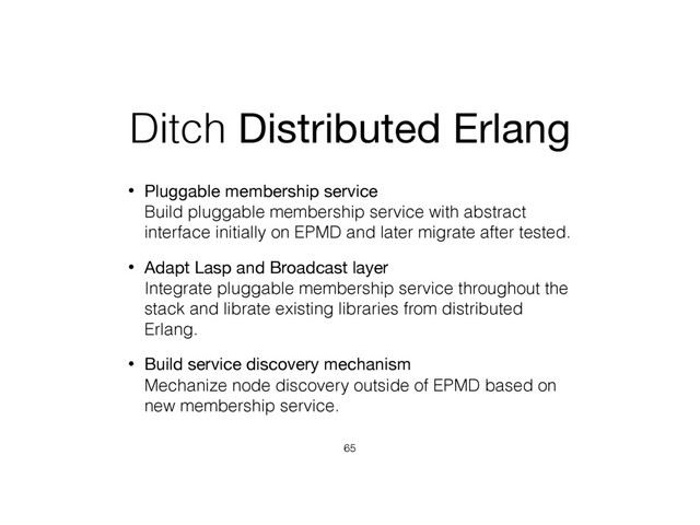 Ditch Distributed Erlang
• Pluggable membership service 
Build pluggable membership service with abstract
interface initially on EPMD and later migrate after tested.
• Adapt Lasp and Broadcast layer 
Integrate pluggable membership service throughout the
stack and librate existing libraries from distributed
Erlang.
• Build service discovery mechanism 
Mechanize node discovery outside of EPMD based on
new membership service.
65
