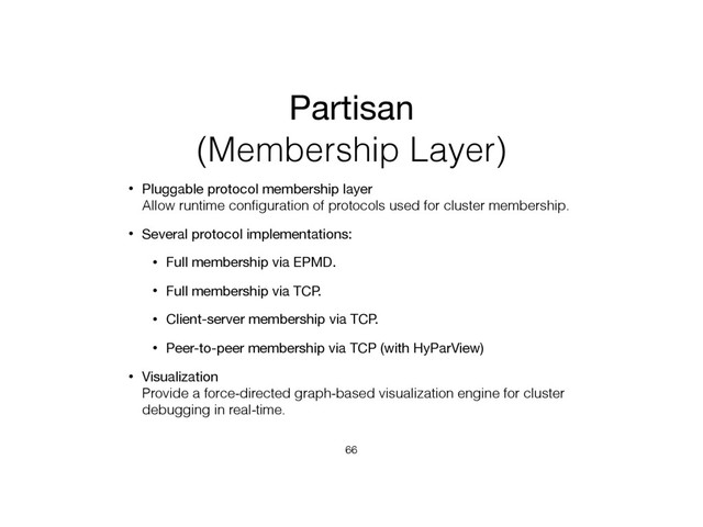Partisan
(Membership Layer)
• Pluggable protocol membership layer 
Allow runtime conﬁguration of protocols used for cluster membership.
• Several protocol implementations:
• Full membership via EPMD.
• Full membership via TCP.
• Client-server membership via TCP.
• Peer-to-peer membership via TCP (with HyParView)
• Visualization 
Provide a force-directed graph-based visualization engine for cluster
debugging in real-time.
66
