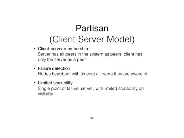 Partisan
(Client-Server Model)
• Client-server membership 
Server has all peers in the system as peers; client has
only the server as a peer.
• Failure detection 
Nodes heartbeat with timeout all peers they are aware of.
• Limited scalability 
Single point of failure: server; with limited scalability on
visibility.
68
