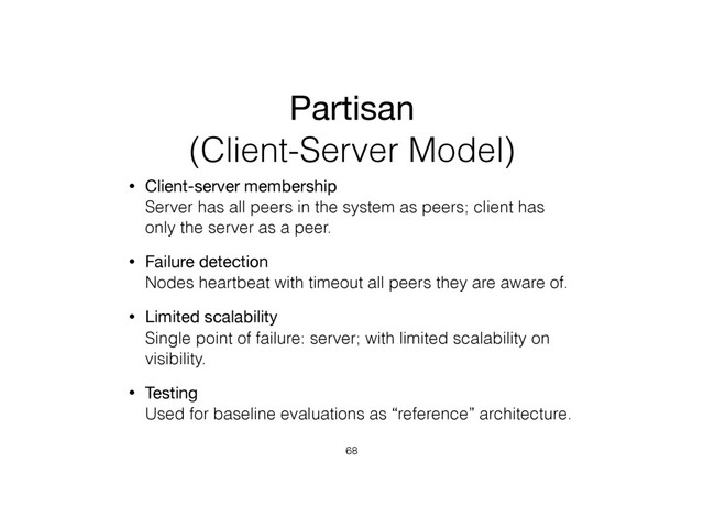 Partisan
(Client-Server Model)
• Client-server membership 
Server has all peers in the system as peers; client has
only the server as a peer.
• Failure detection 
Nodes heartbeat with timeout all peers they are aware of.
• Limited scalability 
Single point of failure: server; with limited scalability on
visibility.
• Testing 
Used for baseline evaluations as “reference” architecture.
68
