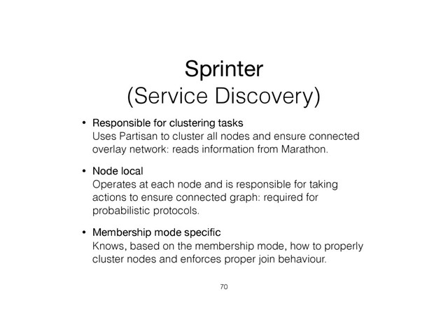 Sprinter
(Service Discovery)
• Responsible for clustering tasks 
Uses Partisan to cluster all nodes and ensure connected
overlay network: reads information from Marathon.
• Node local 
Operates at each node and is responsible for taking
actions to ensure connected graph: required for
probabilistic protocols.
• Membership mode speciﬁc 
Knows, based on the membership mode, how to properly
cluster nodes and enforces proper join behaviour.
70

