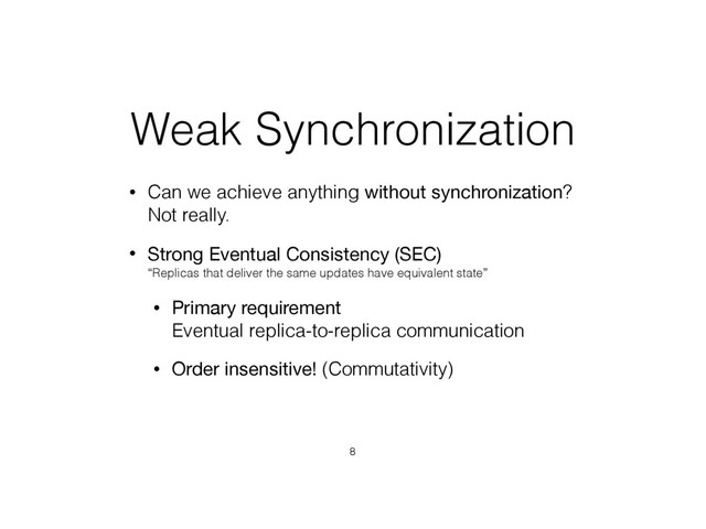 Weak Synchronization
• Can we achieve anything without synchronization? 
Not really.
• Strong Eventual Consistency (SEC) 
“Replicas that deliver the same updates have equivalent state”
• Primary requirement 
Eventual replica-to-replica communication
• Order insensitive! (Commutativity)
8
