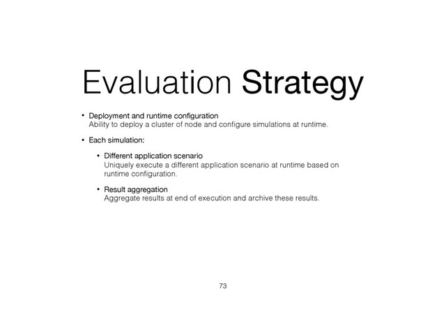 Evaluation Strategy
• Deployment and runtime conﬁguration 
Ability to deploy a cluster of node and conﬁgure simulations at runtime.
• Each simulation:
• Diﬀerent application scenario 
Uniquely execute a different application scenario at runtime based on
runtime conﬁguration.
• Result aggregation 
Aggregate results at end of execution and archive these results.
73
