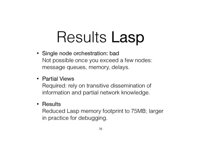 Results Lasp
• Single node orchestration: bad 
Not possible once you exceed a few nodes:
message queues, memory, delays.
• Partial Views 
Required: rely on transitive dissemination of
information and partial network knowledge.
• Results 
Reduced Lasp memory footprint to 75MB; larger
in practice for debugging.
76

