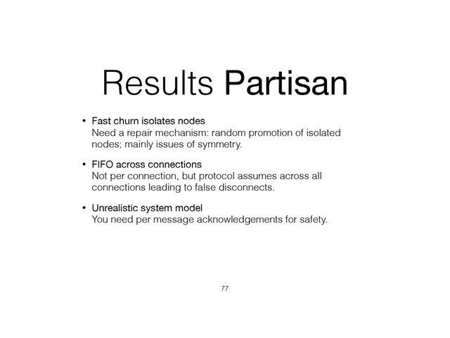 Results Partisan
• Fast churn isolates nodes 
Need a repair mechanism: random promotion of isolated
nodes; mainly issues of symmetry.
• FIFO across connections 
Not per connection, but protocol assumes across all
connections leading to false disconnects.
• Unrealistic system model 
You need per message acknowledgements for safety.
77
