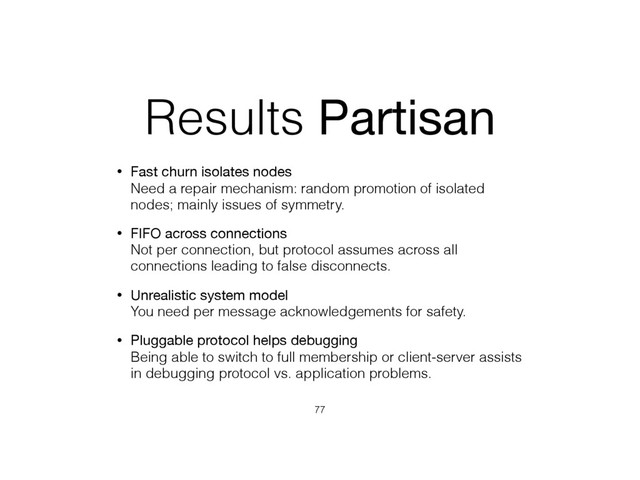 Results Partisan
• Fast churn isolates nodes 
Need a repair mechanism: random promotion of isolated
nodes; mainly issues of symmetry.
• FIFO across connections 
Not per connection, but protocol assumes across all
connections leading to false disconnects.
• Unrealistic system model 
You need per message acknowledgements for safety.
• Pluggable protocol helps debugging 
Being able to switch to full membership or client-server assists
in debugging protocol vs. application problems.
77
