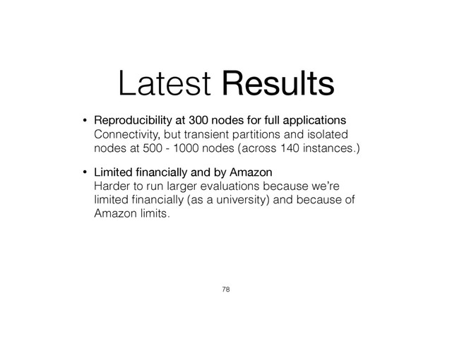 Latest Results
• Reproducibility at 300 nodes for full applications 
Connectivity, but transient partitions and isolated
nodes at 500 - 1000 nodes (across 140 instances.)
• Limited ﬁnancially and by Amazon 
Harder to run larger evaluations because we’re
limited ﬁnancially (as a university) and because of
Amazon limits.
78
