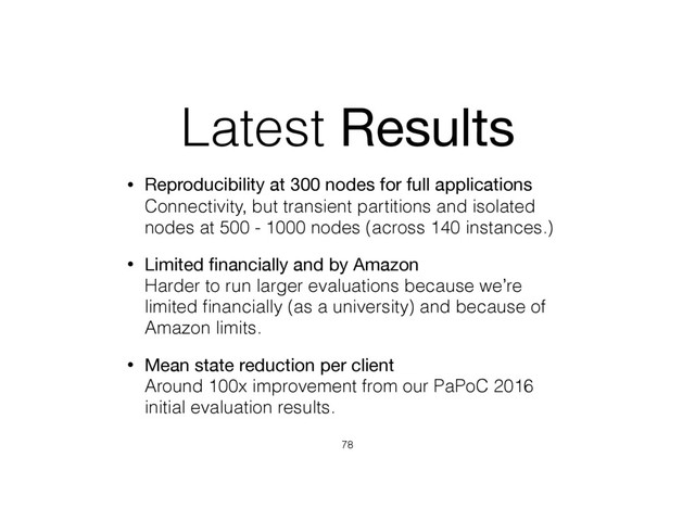 Latest Results
• Reproducibility at 300 nodes for full applications 
Connectivity, but transient partitions and isolated
nodes at 500 - 1000 nodes (across 140 instances.)
• Limited ﬁnancially and by Amazon 
Harder to run larger evaluations because we’re
limited ﬁnancially (as a university) and because of
Amazon limits.
• Mean state reduction per client 
Around 100x improvement from our PaPoC 2016
initial evaluation results.
78
