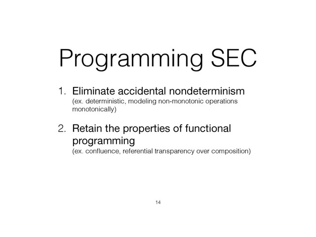 Programming SEC
1. Eliminate accidental nondeterminism 
(ex. deterministic, modeling non-monotonic operations
monotonically)
2. Retain the properties of functional
programming 
(ex. conﬂuence, referential transparency over composition)
14
