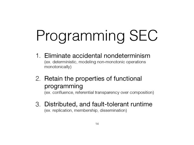 Programming SEC
1. Eliminate accidental nondeterminism 
(ex. deterministic, modeling non-monotonic operations
monotonically)
2. Retain the properties of functional
programming 
(ex. conﬂuence, referential transparency over composition)
3. Distributed, and fault-tolerant runtime 
(ex. replication, membership, dissemination)
14
