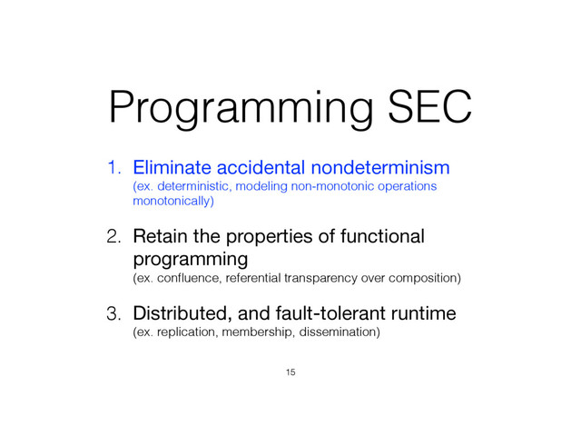 Programming SEC
1. Eliminate accidental nondeterminism 
(ex. deterministic, modeling non-monotonic operations
monotonically)

2. Retain the properties of functional
programming 
(ex. conﬂuence, referential transparency over composition)
3. Distributed, and fault-tolerant runtime 
(ex. replication, membership, dissemination)
15
