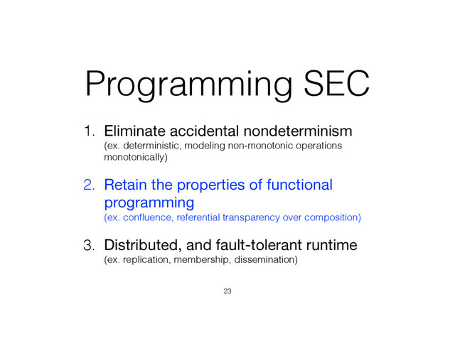 Programming SEC
1. Eliminate accidental nondeterminism 
(ex. deterministic, modeling non-monotonic operations
monotonically)

2. Retain the properties of functional
programming 
(ex. conﬂuence, referential transparency over composition)
3. Distributed, and fault-tolerant runtime 
(ex. replication, membership, dissemination)
23

