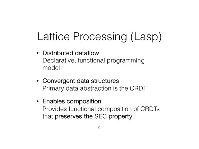 Lattice Processing (Lasp)
• Distributed dataﬂow 
Declarative, functional programming
model
• Convergent data structures 
Primary data abstraction is the CRDT
• Enables composition 
Provides functional composition of CRDTs
that preserves the SEC property
25
