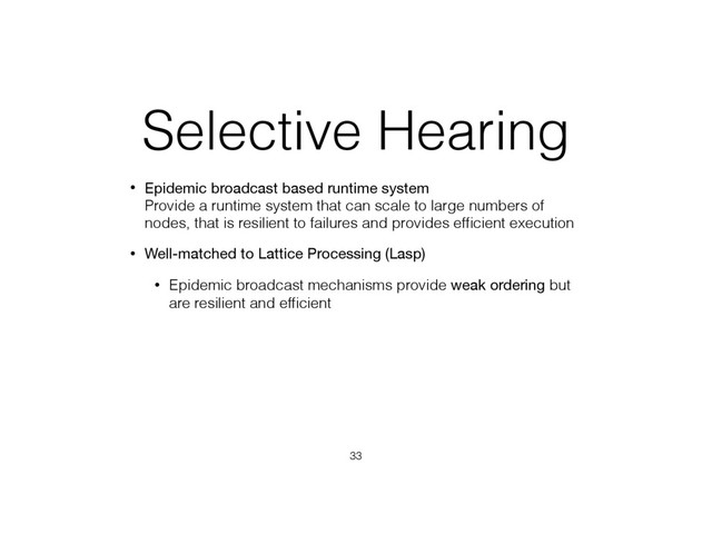 Selective Hearing
• Epidemic broadcast based runtime system 
Provide a runtime system that can scale to large numbers of
nodes, that is resilient to failures and provides efﬁcient execution
• Well-matched to Lattice Processing (Lasp)
• Epidemic broadcast mechanisms provide weak ordering but
are resilient and efﬁcient
33

