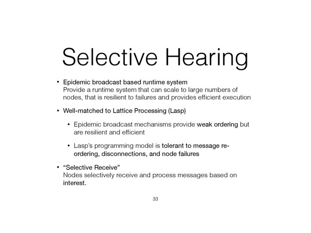 Selective Hearing
• Epidemic broadcast based runtime system 
Provide a runtime system that can scale to large numbers of
nodes, that is resilient to failures and provides efﬁcient execution
• Well-matched to Lattice Processing (Lasp)
• Epidemic broadcast mechanisms provide weak ordering but
are resilient and efﬁcient
• Lasp’s programming model is tolerant to message re-
ordering, disconnections, and node failures
• “Selective Receive” 
Nodes selectively receive and process messages based on
interest.
33

