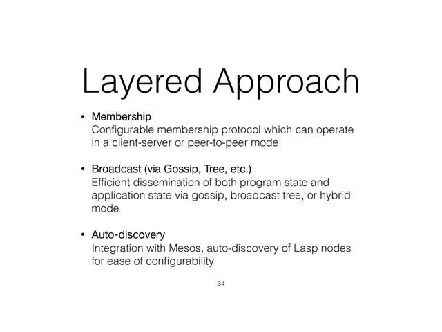 Layered Approach
• Membership 
Conﬁgurable membership protocol which can operate
in a client-server or peer-to-peer mode
• Broadcast (via Gossip, Tree, etc.) 
Efﬁcient dissemination of both program state and
application state via gossip, broadcast tree, or hybrid
mode
• Auto-discovery 
Integration with Mesos, auto-discovery of Lasp nodes
for ease of conﬁgurability
34
