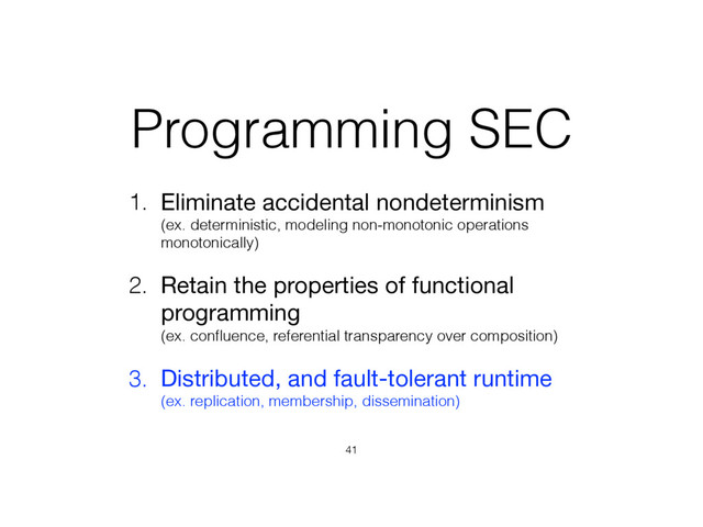 Programming SEC
1. Eliminate accidental nondeterminism 
(ex. deterministic, modeling non-monotonic operations
monotonically)

2. Retain the properties of functional
programming 
(ex. conﬂuence, referential transparency over composition)
3. Distributed, and fault-tolerant runtime 
(ex. replication, membership, dissemination)
41
