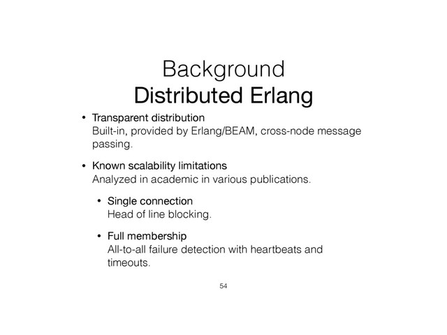 Background
Distributed Erlang
• Transparent distribution 
Built-in, provided by Erlang/BEAM, cross-node message
passing.
• Known scalability limitations 
Analyzed in academic in various publications.
• Single connection 
Head of line blocking.
• Full membership 
All-to-all failure detection with heartbeats and
timeouts.
54
