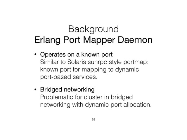 Background
Erlang Port Mapper Daemon
• Operates on a known port 
Similar to Solaris sunrpc style portmap:
known port for mapping to dynamic
port-based services.
• Bridged networking 
Problematic for cluster in bridged
networking with dynamic port allocation.
55
