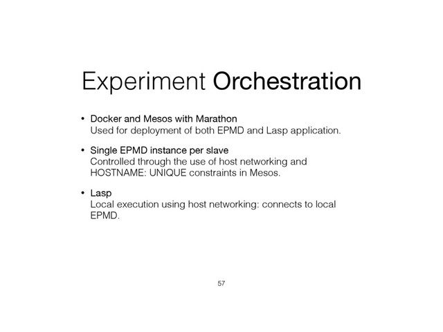 Experiment Orchestration
• Docker and Mesos with Marathon 
Used for deployment of both EPMD and Lasp application.
• Single EPMD instance per slave 
Controlled through the use of host networking and
HOSTNAME: UNIQUE constraints in Mesos.
• Lasp 
Local execution using host networking: connects to local
EPMD.
57
