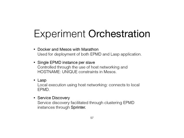 Experiment Orchestration
• Docker and Mesos with Marathon 
Used for deployment of both EPMD and Lasp application.
• Single EPMD instance per slave 
Controlled through the use of host networking and
HOSTNAME: UNIQUE constraints in Mesos.
• Lasp 
Local execution using host networking: connects to local
EPMD.
• Service Discovery 
Service discovery facilitated through clustering EPMD
instances through Sprinter.
57
