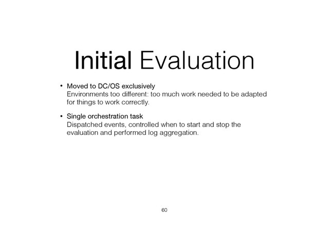 Initial Evaluation
• Moved to DC/OS exclusively 
Environments too different: too much work needed to be adapted
for things to work correctly.
• Single orchestration task 
Dispatched events, controlled when to start and stop the
evaluation and performed log aggregation.
60
