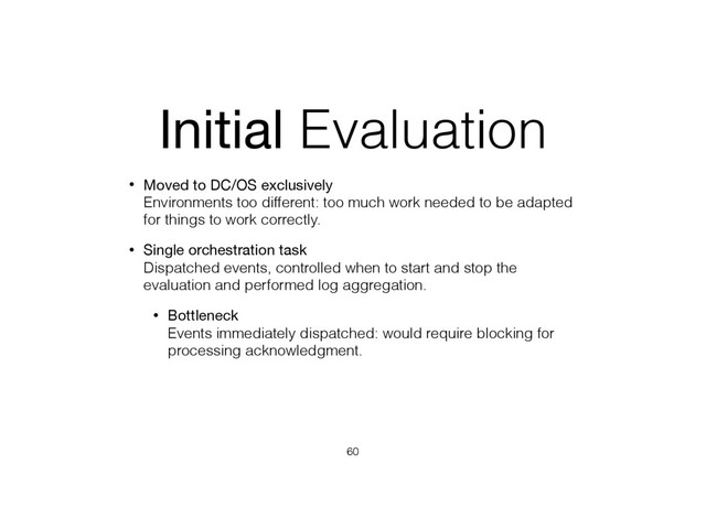 Initial Evaluation
• Moved to DC/OS exclusively 
Environments too different: too much work needed to be adapted
for things to work correctly.
• Single orchestration task 
Dispatched events, controlled when to start and stop the
evaluation and performed log aggregation.
• Bottleneck 
Events immediately dispatched: would require blocking for
processing acknowledgment.
60
