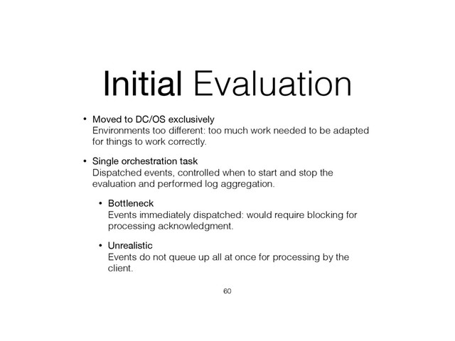 Initial Evaluation
• Moved to DC/OS exclusively 
Environments too different: too much work needed to be adapted
for things to work correctly.
• Single orchestration task 
Dispatched events, controlled when to start and stop the
evaluation and performed log aggregation.
• Bottleneck 
Events immediately dispatched: would require blocking for
processing acknowledgment.
• Unrealistic 
Events do not queue up all at once for processing by the
client.
60

