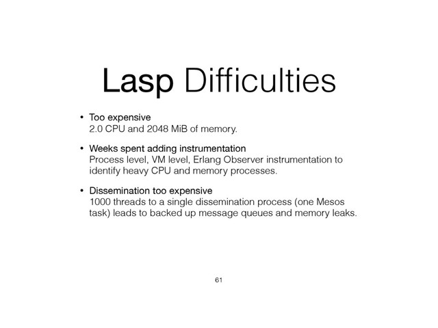 Lasp Difﬁculties
• Too expensive 
2.0 CPU and 2048 MiB of memory.
• Weeks spent adding instrumentation 
Process level, VM level, Erlang Observer instrumentation to
identify heavy CPU and memory processes.
• Dissemination too expensive 
1000 threads to a single dissemination process (one Mesos
task) leads to backed up message queues and memory leaks.
61
