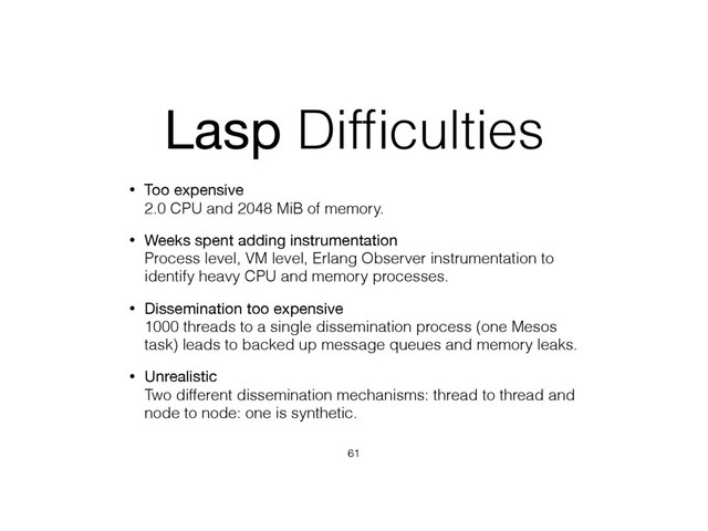 Lasp Difﬁculties
• Too expensive 
2.0 CPU and 2048 MiB of memory.
• Weeks spent adding instrumentation 
Process level, VM level, Erlang Observer instrumentation to
identify heavy CPU and memory processes.
• Dissemination too expensive 
1000 threads to a single dissemination process (one Mesos
task) leads to backed up message queues and memory leaks.
• Unrealistic 
Two different dissemination mechanisms: thread to thread and
node to node: one is synthetic.
61
