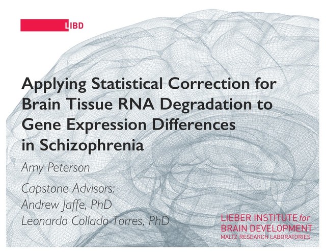 11
Applying Statistical Correction for
Brain Tissue RNA Degradation to
Gene Expression Differences
in Schizophrenia
Amy Peterson
Capstone Advisors:
Andrew Jaffe, PhD
Leonardo Collado-Torres, PhD
