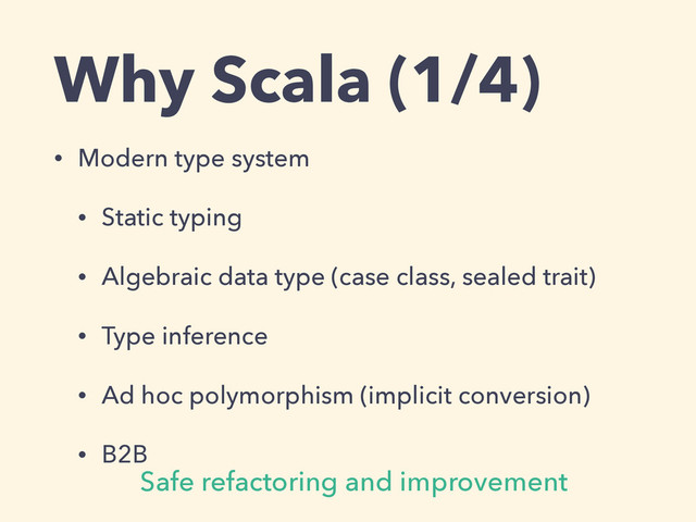 Why Scala (1/4)
• Modern type system
• Static typing
• Algebraic data type (case class, sealed trait)
• Type inference
• Ad hoc polymorphism (implicit conversion)
• B2B
Safe refactoring and improvement
