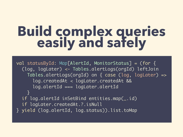 Build complex queries
easily and safely
val statusById: Map[AlertId, MonitorStatus] = (for {
(log, logLater) <- Tables.alertLogs(orgId) leftJoin
Tables.alertLogs(orgId) on { case (log, logLater) =>
log.createdAt < logLater.createdAt &&
log.alertId === logLater.alertId
}
if log.alertId inSetBind entities.map(_.id)
if logLater.createdAt.?.isNull
} yield (log.alertId, log.status)).list.toMap

