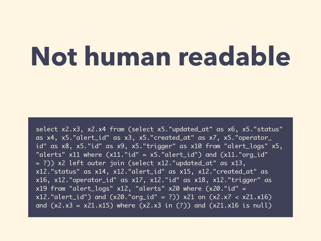 Not human readable
select x2.x3, x2.x4 from (select x5."updated_at" as x6, x5."status"
as x4, x5."alert_id" as x3, x5."created_at" as x7, x5."operator_
id" as x8, x5."id" as x9, x5."trigger" as x10 from "alert_logs" x5,
"alerts" x11 where (x11."id" = x5."alert_id") and (x11."org_id"
= ?)) x2 left outer join (select x12."updated_at" as x13,
x12."status" as x14, x12."alert_id" as x15, x12."created_at" as
x16, x12."operator_id" as x17, x12."id" as x18, x12."trigger" as
x19 from "alert_logs" x12, "alerts" x20 where (x20."id" =
x12."alert_id") and (x20."org_id" = ?)) x21 on (x2.x7 < x21.x16)
and (x2.x3 = x21.x15) where (x2.x3 in (?)) and (x21.x16 is null)
