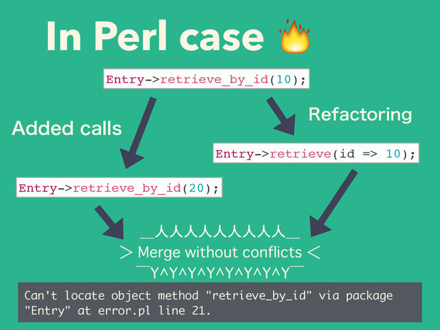 In Perl case 
＿人人人人人人人人人＿
＞�Merge without conflicts�＜
‾Y^Y^Y^Y^Y^Y^Y^Y‾
Can't locate object method "retrieve_by_id" via package
"Entry" at error.pl line 21.
Entry->retrieve_by_id(10);
Entry->retrieve(id => 10);
Entry->retrieve_by_id(20);
3FGBDUPSJOH
"EEFEDBMMT

