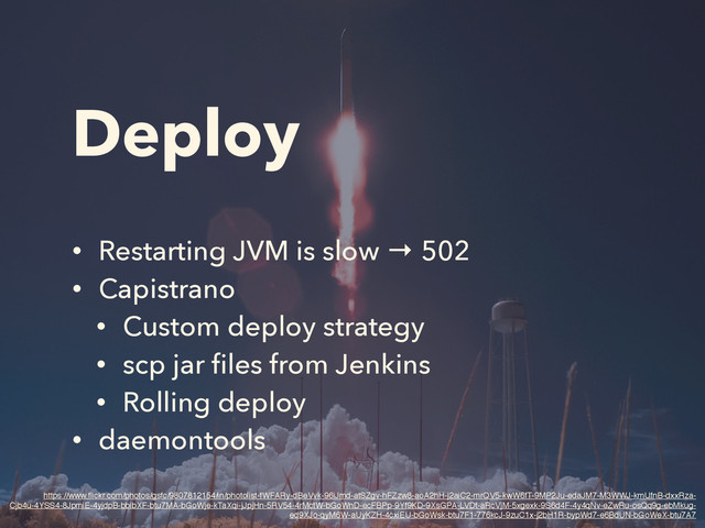 Deploy
• Restarting JVM is slow → 502
• Capistrano
• Custom deploy strategy
• scp jar ﬁles from Jenkins
• Rolling deploy
• daemontools
https://www.ﬂickr.com/photos/gsfc/9807812154/in/photolist-fWFARy-dBeVvk-96iJmd-atSZgv-hFZzw8-aoA2hH-j2aiC2-mrQV5-kwW6fT-9MP2Ju-edaJM7-M3WWJ-kmUfnB-dxxRza-
Cjb4u-4YSS4-8JpmiE-4yjdpB-bbibXF-btu7MA-bGoWje-kTaXqi-jJpjHn-5RV54-4rMctW-bGoWnD-ecFBPp-9Yf9KD-9XsGPA-LVDt-aRcVjM-5xgexk-9S6d4F-4y4qNv-eZwRu-osQq9g-ebMkug-
ed9XJo-qyM6W-aUyKZH-4cxiEU-bGoWsk-btu7F1-776kcJ-9zuC1x-j2bH1R-bypWd7-e6BdUN-bGoWeX-btu7A7
