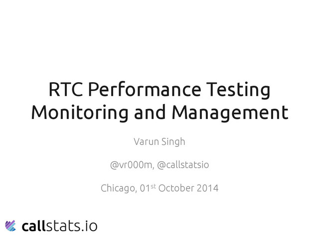RTC Performance Testing
Monitoring and Management	
Varun Singh	
	
@vr000m, @callstatsio	
	
Chicago, 01st October 2014	
