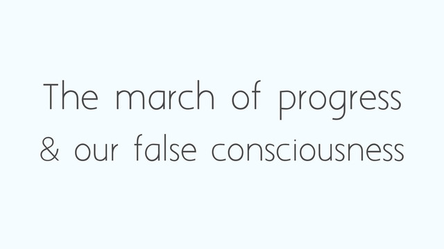 The march of progress
& our false consciousness
